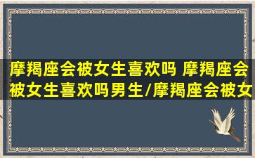 摩羯座会被女生喜欢吗 摩羯座会被女生喜欢吗男生/摩羯座会被女生喜欢吗 摩羯座会被女生喜欢吗男生-我的网站